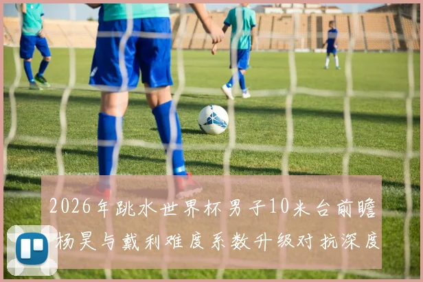 2026年跳水世界杯男子10米台前瞻 杨昊与戴利难度系数升级对抗深度解析