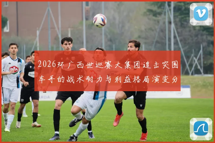 2026环广西世巡赛大集团追击突围车手的战术耐力与利益格局演变分析