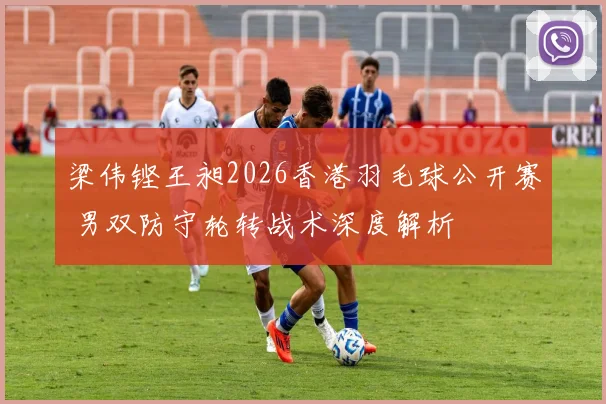 梁伟铿王昶2026香港羽毛球公开赛 男双防守轮转战术深度解析