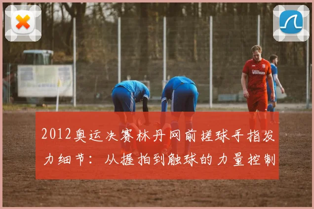 2012奥运决赛林丹网前搓球手指发力细节：从握拍到触球的力量控制