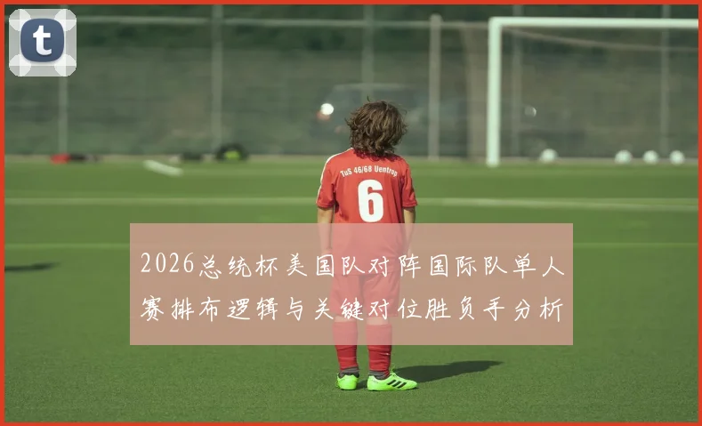 2026总统杯美国队对阵国际队单人赛排布逻辑与关键对位胜负手分析