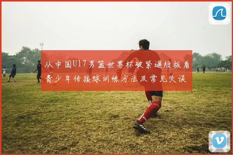 从中国U17男篮世界杯破紧逼短板看青少年传接球训练方法及常见失误纠正