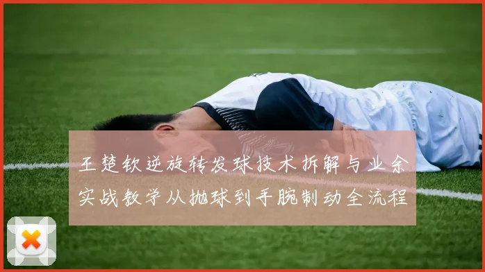 王楚钦逆旋转发球技术拆解与业余实战教学从抛球到手腕制动全流程分析