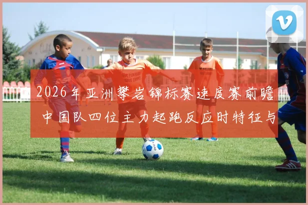 2026年亚洲攀岩锦标赛速度赛前瞻 中国队四位主力起跑反应时特征与制胜因素解析