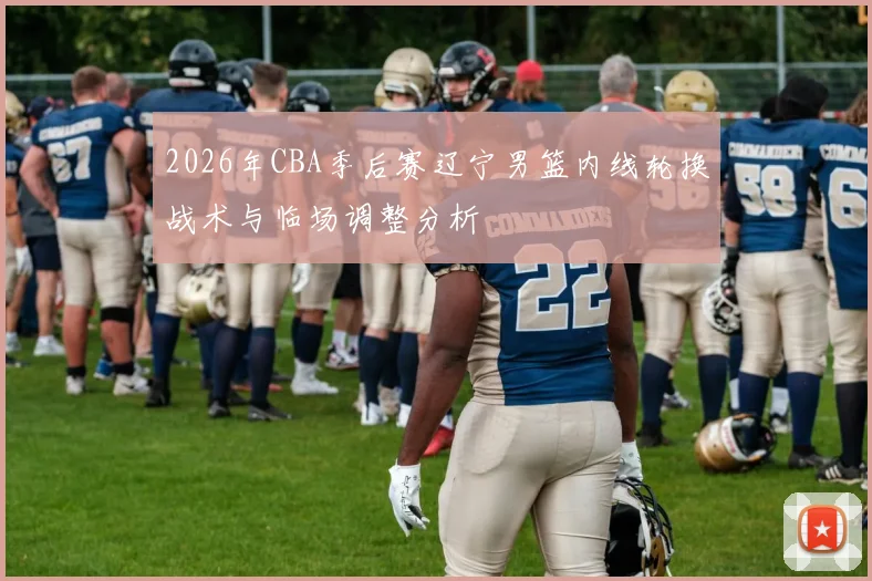 2026年CBA季后赛辽宁男篮内线轮换战术与临场调整分析