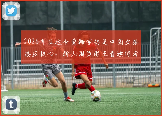 2026年亚运会龚翔宇仍是中国女排接应核心，新人周页彤王音迪待考察