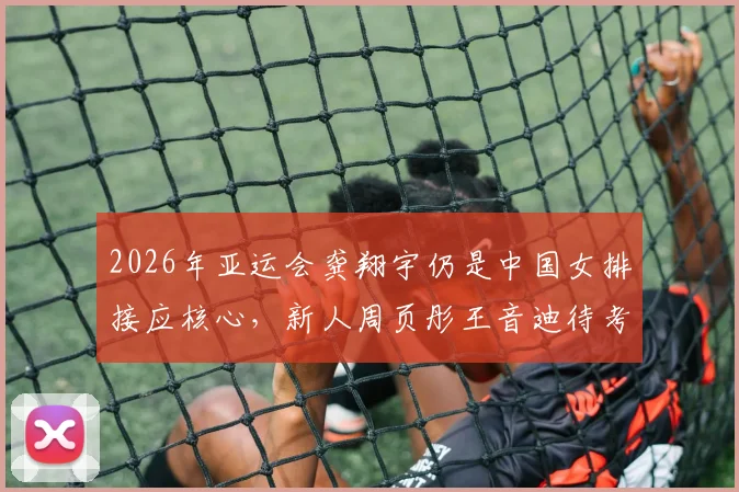 2026年亚运会龚翔宇仍是中国女排接应核心，新人周页彤王音迪待考察