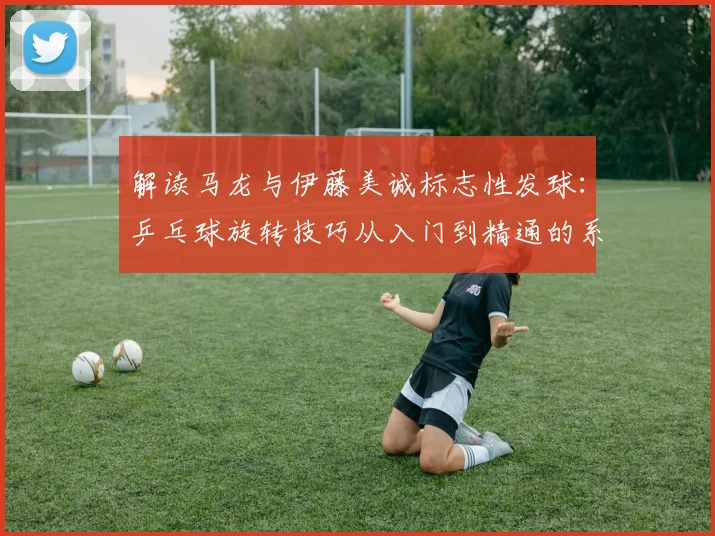 解读马龙与伊藤美诚标志性发球：乒乓球旋转技巧从入门到精通的系统教学