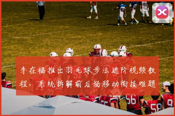 李在福推出羽毛球步法进阶视频教程，系统拆解前后场移动衔接难题