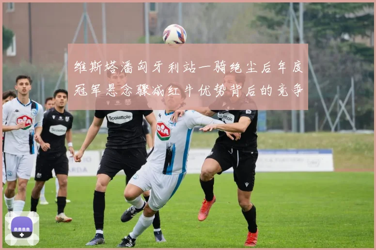 维斯塔潘匈牙利站一骑绝尘后年度冠军悬念骤减红牛优势背后的竞争格局变数
