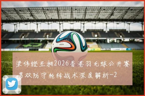 梁伟铿王昶2026香港羽毛球公开赛 男双防守轮转战术深度解析