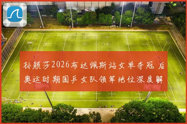 孙颖莎2026布达佩斯站女单夺冠 后奥运时期国乒女队领军地位深度解析