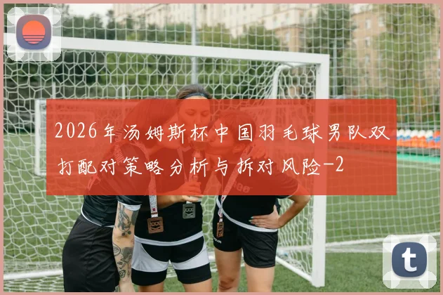 2026年汤姆斯杯中国羽毛球男队双打配对策略分析与拆对风险