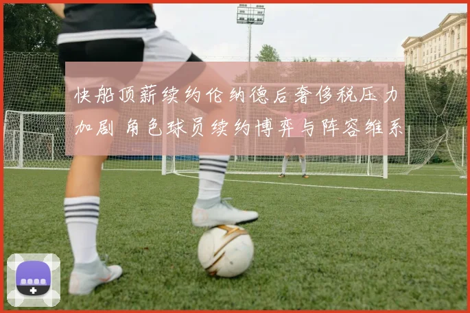 快船顶薪续约伦纳德后奢侈税压力加剧 角色球员续约博弈与阵容维系分析