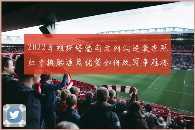2022年维斯塔潘匈牙利站逆袭夺冠红牛换胎速度优势如何改写争冠格局