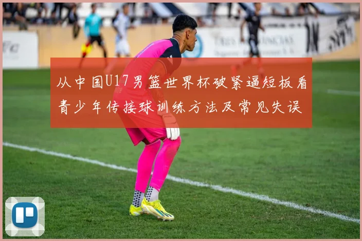 从中国U17男篮世界杯破紧逼短板看青少年传接球训练方法及常见失误纠正