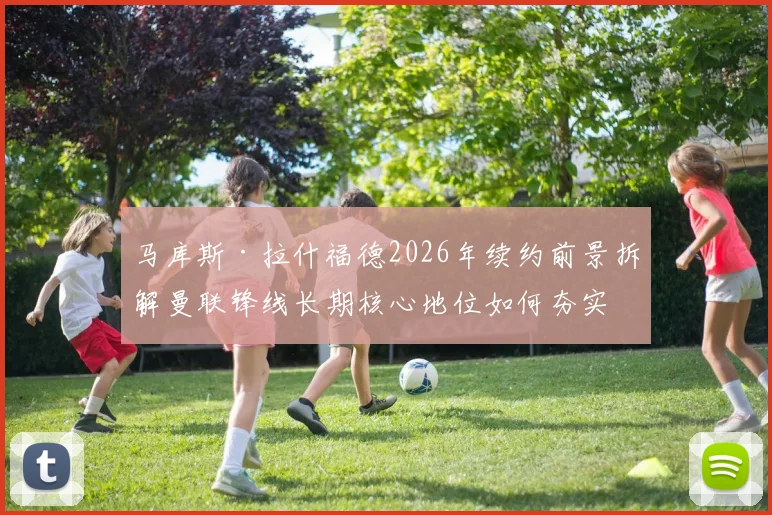 马库斯·拉什福德2026年续约前景拆解曼联锋线长期核心地位如何夯实