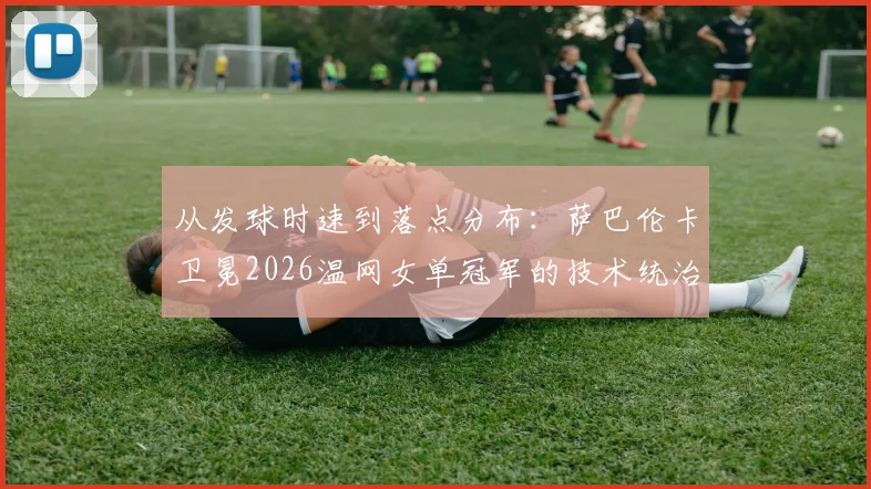 从发球时速到落点分布：萨巴伦卡卫冕2026温网女单冠军的技术统治力深度解析