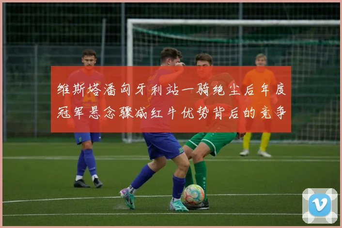 维斯塔潘匈牙利站一骑绝尘后年度冠军悬念骤减红牛优势背后的竞争格局变数
