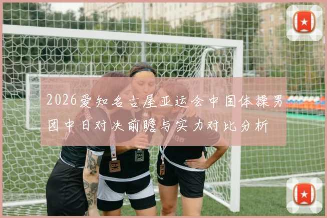 2026爱知名古屋亚运会中国体操男团中日对决前瞻与实力对比分析