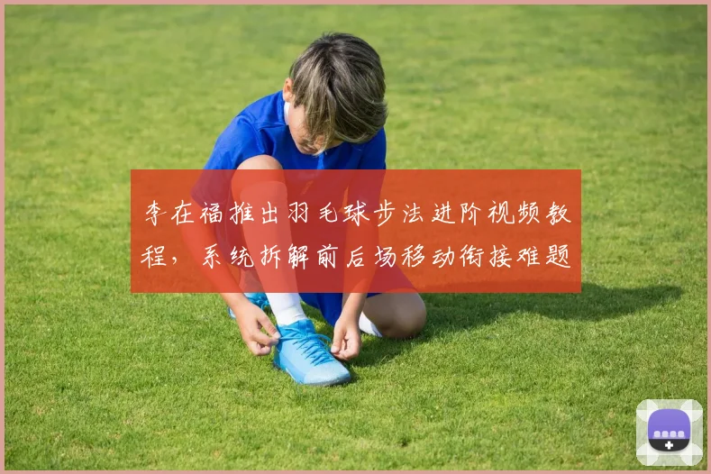 李在福推出羽毛球步法进阶视频教程，系统拆解前后场移动衔接难题