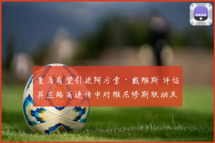 皇马有望引进阿方索·戴维斯 评估其左路高速传中对维尼修斯联动及战术升级的影响