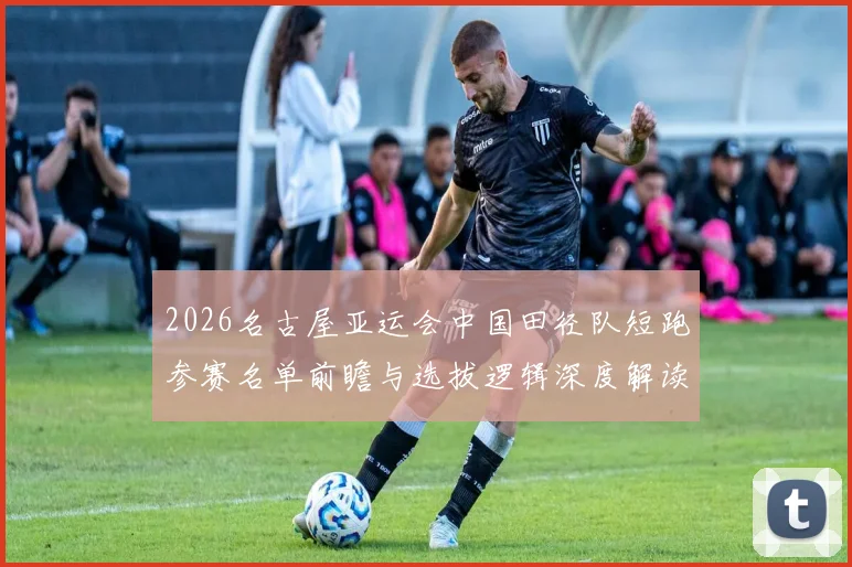 2026名古屋亚运会中国田径队短跑参赛名单前瞻与选拔逻辑深度解读