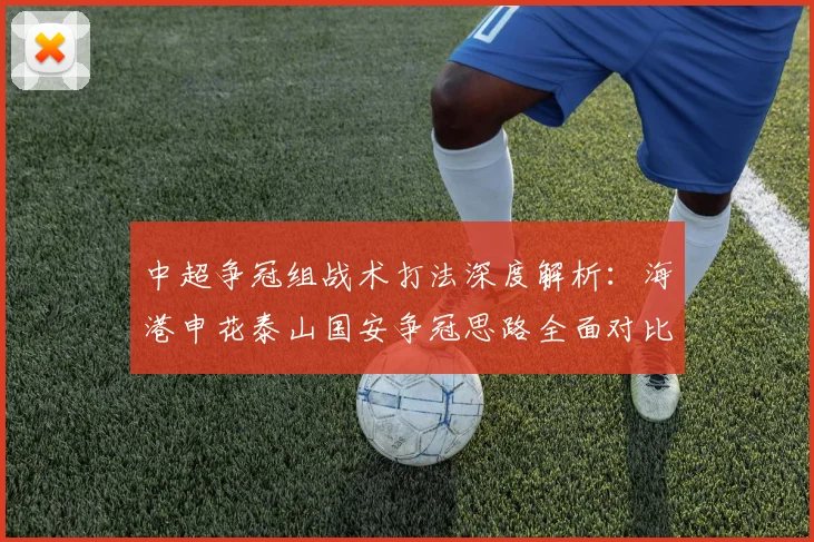 中超争冠组战术打法深度解析：海港申花泰山国安争冠思路全面对比