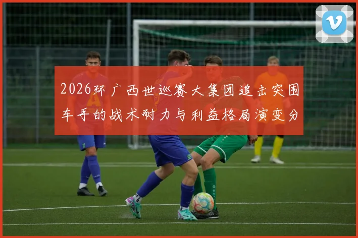 2026环广西世巡赛大集团追击突围车手的战术耐力与利益格局演变分析