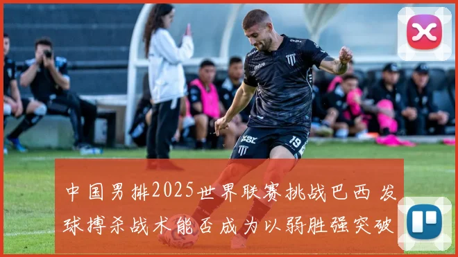 中国男排2025世界联赛挑战巴西 发球搏杀战术能否成为以弱胜强突破口