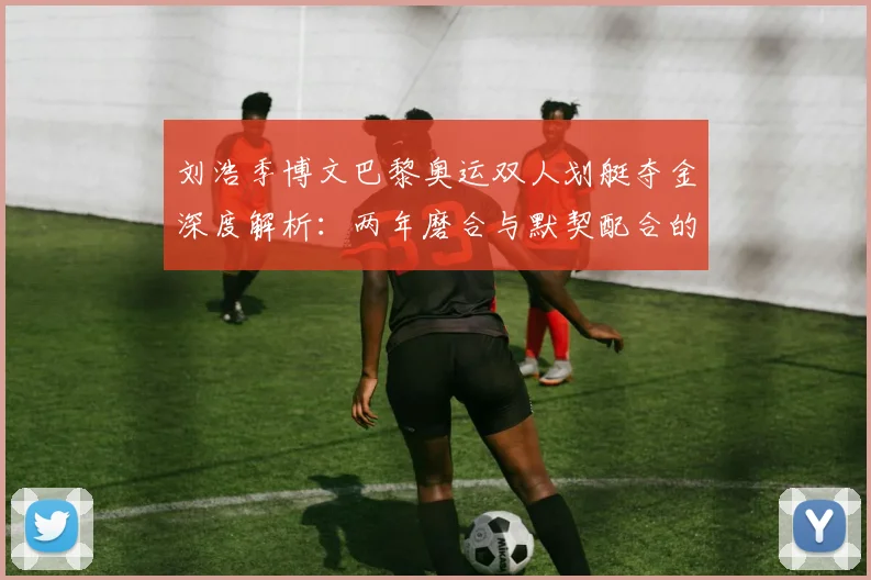 刘浩季博文巴黎奥运双人划艇夺金深度解析：两年磨合与默契配合的制胜之道