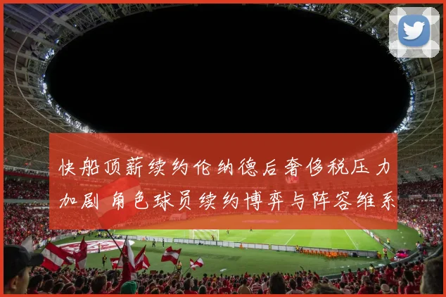 快船顶薪续约伦纳德后奢侈税压力加剧 角色球员续约博弈与阵容维系分析