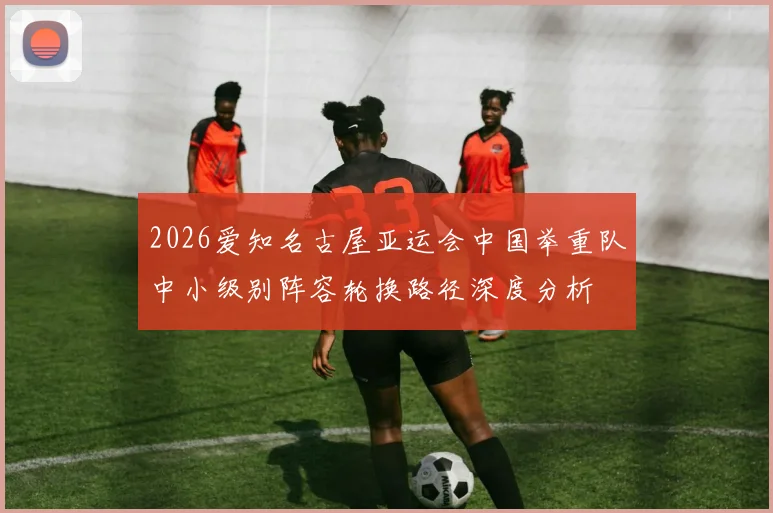 2026爱知名古屋亚运会中国举重队中小级别阵容轮换路径深度分析