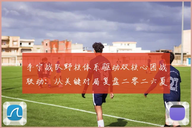 李宁战队野核体系驱动双核心团战联动：从关键对局复盘二零二六夏季赛战术逻辑