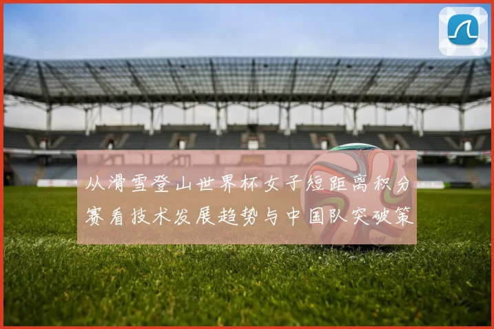 从滑雪登山世界杯女子短距离积分赛看技术发展趋势与中国队突破策略