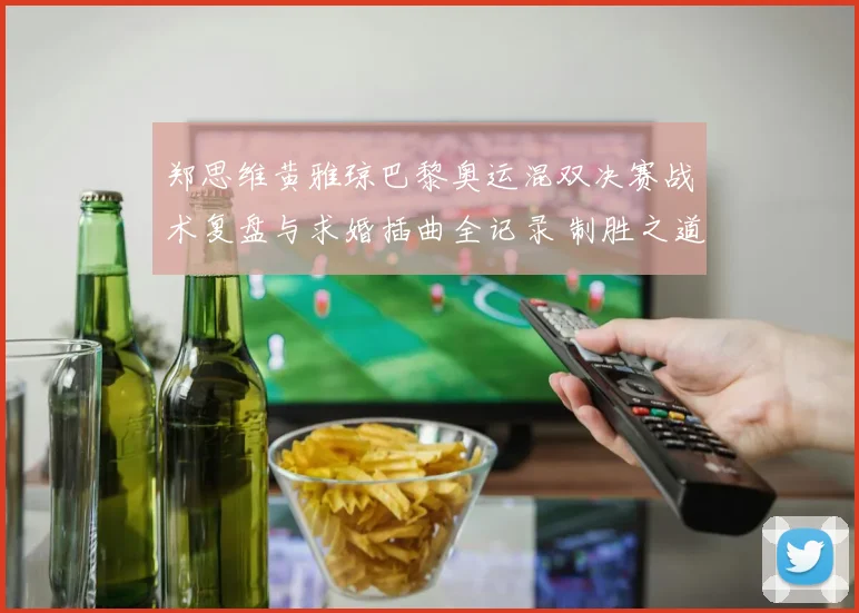 郑思维黄雅琼巴黎奥运混双决赛战术复盘与求婚插曲全记录 制胜之道与浪漫一刻深度解析