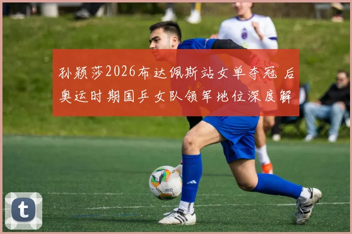 孙颖莎2026布达佩斯站女单夺冠 后奥运时期国乒女队领军地位深度解析