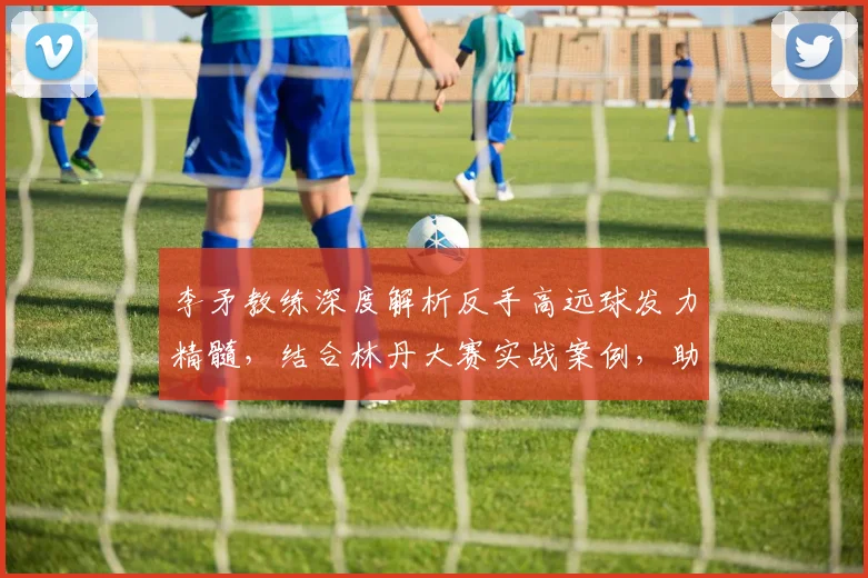 李矛教练深度解析反手高远球发力精髓，结合林丹大赛实战案例，助你突破技术瓶颈