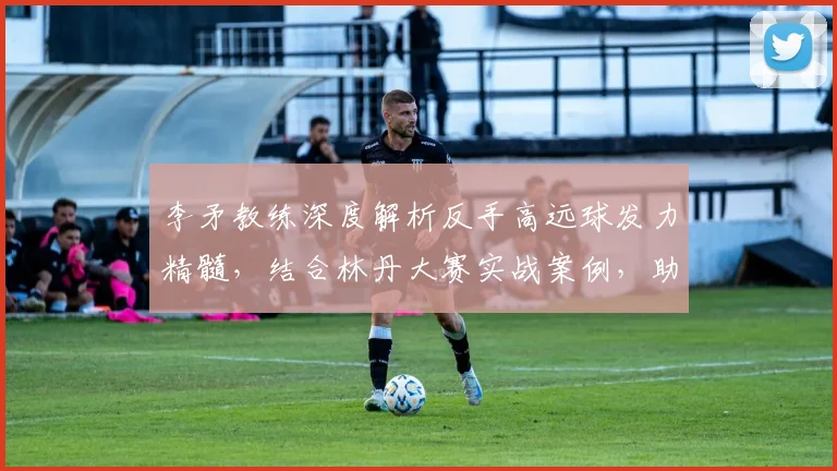 李矛教练深度解析反手高远球发力精髓，结合林丹大赛实战案例，助你突破技术瓶颈