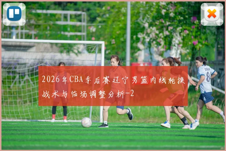 2026年CBA季后赛辽宁男篮内线轮换战术与临场调整分析