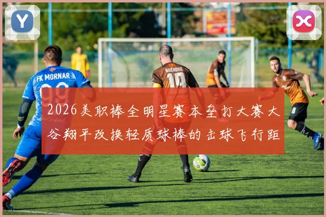 2026美职棒全明星赛本垒打大赛大谷翔平改换轻质球棒的击球飞行距离深度解读