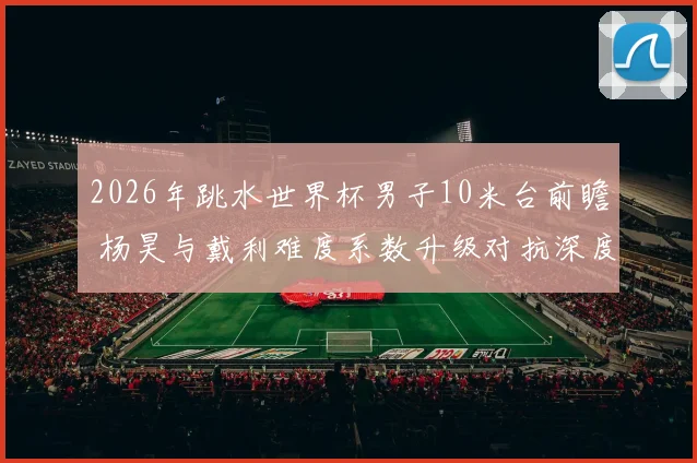 2026年跳水世界杯男子10米台前瞻 杨昊与戴利难度系数升级对抗深度解析