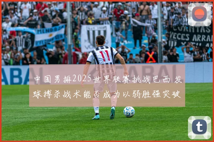中国男排2025世界联赛挑战巴西 发球搏杀战术能否成为以弱胜强突破口