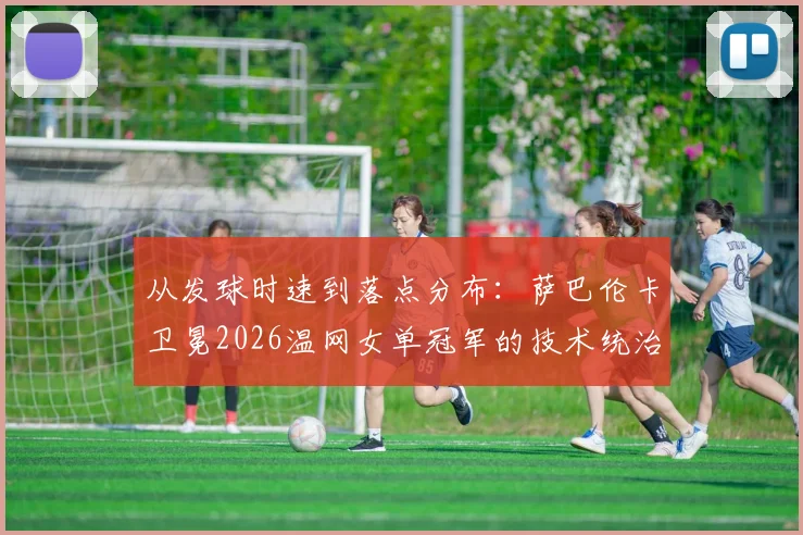 从发球时速到落点分布：萨巴伦卡卫冕2026温网女单冠军的技术统治力深度解析