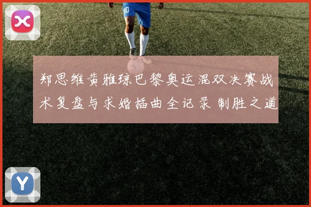 郑思维黄雅琼巴黎奥运混双决赛战术复盘与求婚插曲全记录 制胜之道与浪漫一刻深度解析