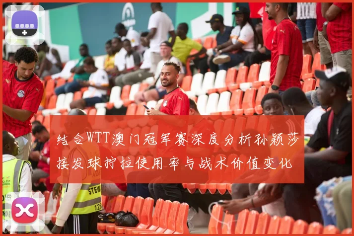 结合WTT澳门冠军赛深度分析孙颖莎接发球拧拉使用率与战术价值变化