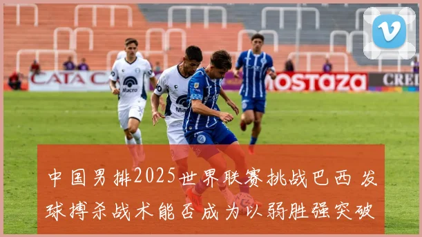 中国男排2025世界联赛挑战巴西 发球搏杀战术能否成为以弱胜强突破口