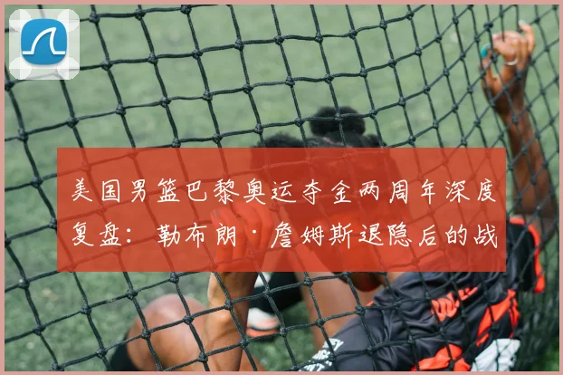 美国男篮巴黎奥运夺金两周年深度复盘：勒布朗·詹姆斯退隐后的战术真空与领袖传承