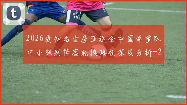 2026爱知名古屋亚运会中国举重队中小级别阵容轮换路径深度分析