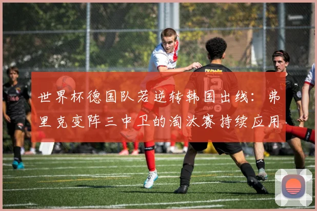 世界杯德国队若逆转韩国出线：弗里克变阵三中卫的淘汰赛持续应用前瞻